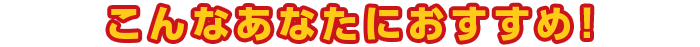こんなあなたにおすすめ!