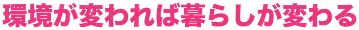環境が変われば暮らしが変わる